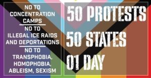 50 Protests. 50 States. 01 Day. No to concentration camps. No to illegal ICE raids and deportations. No to transphobia, homophobia, aleism, sexism.