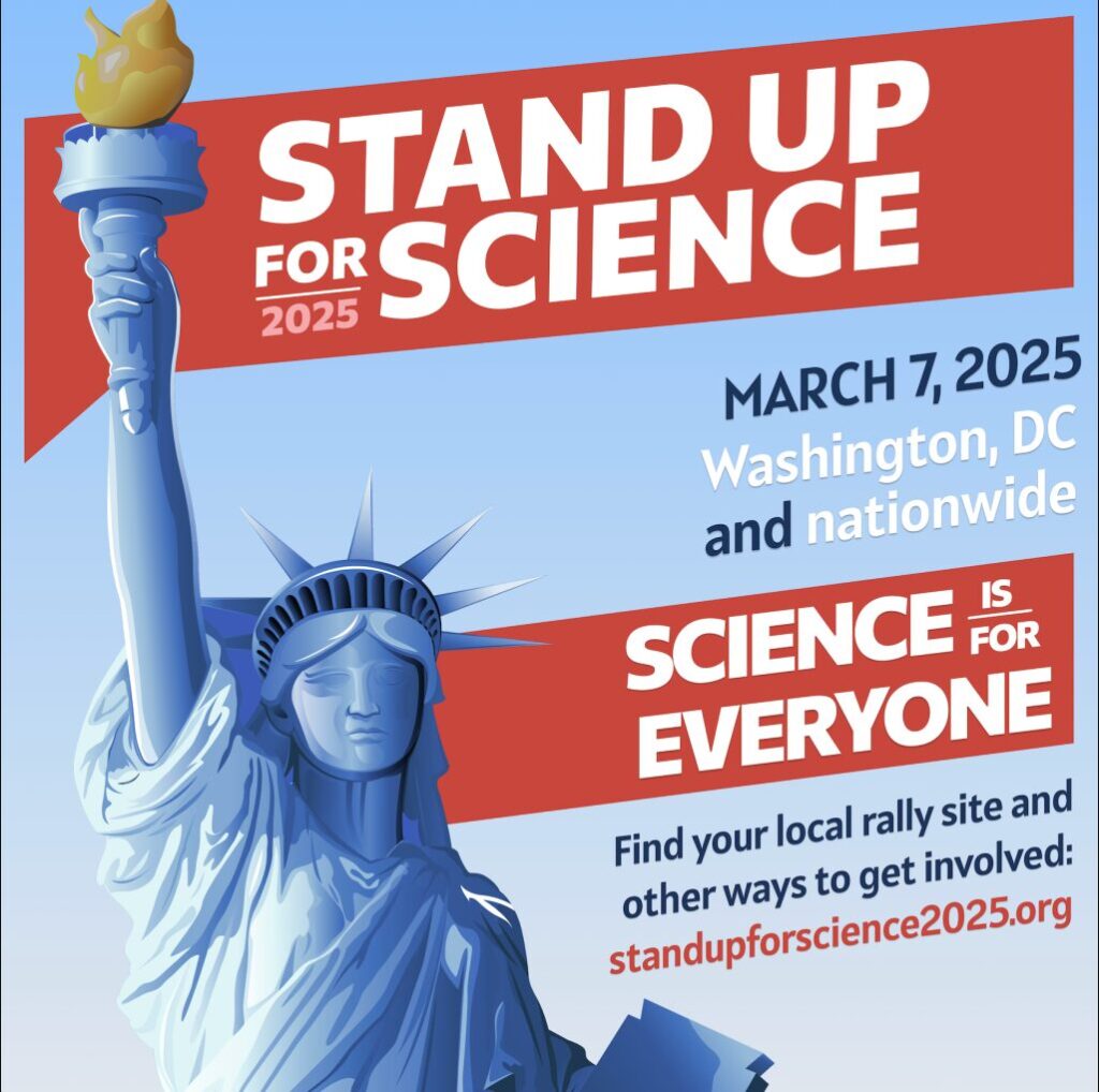 Stand Up for Science. March 7, 2025. Washington DC and nationwide. Science it for Everyone. Find your local rally site and other ways to get involved.