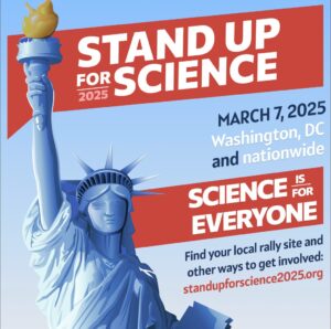 Stand Up for Science. March 7, 2025. Washington DC and nationwide. Science it for Everyone. Find your local rally site and other ways to get involved.